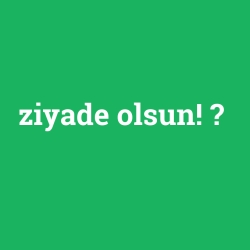 ziyade olsun!